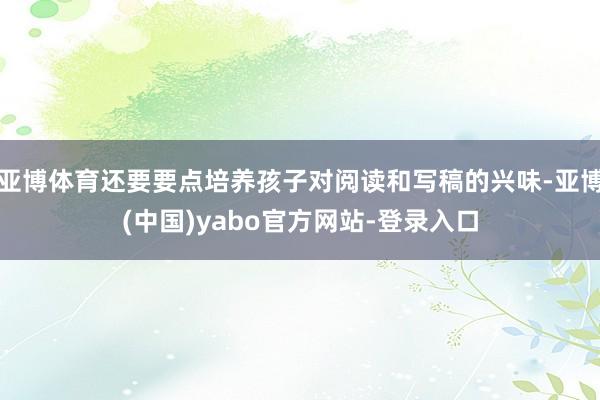 亚博体育还要要点培养孩子对阅读和写稿的兴味-亚博(中国)yabo官方网站-登录入口
