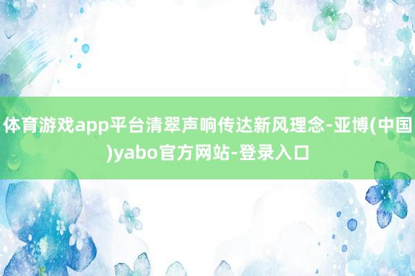 体育游戏app平台清翠声响传达新风理念-亚博(中国)yabo官方网站-登录入口