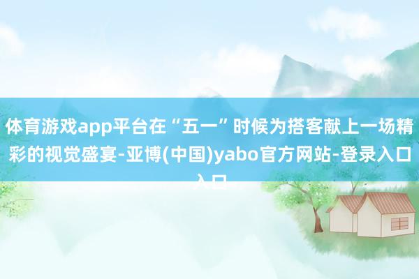 体育游戏app平台在“五一”时候为搭客献上一场精彩的视觉盛宴-亚博(中国)yabo官方网站-登录入口