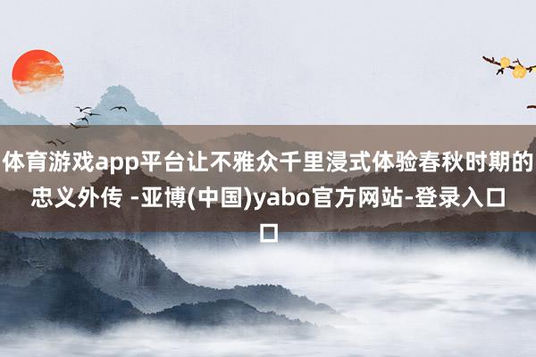 体育游戏app平台让不雅众千里浸式体验春秋时期的忠义外传 -亚博(中国)yabo官方网站-登录入口