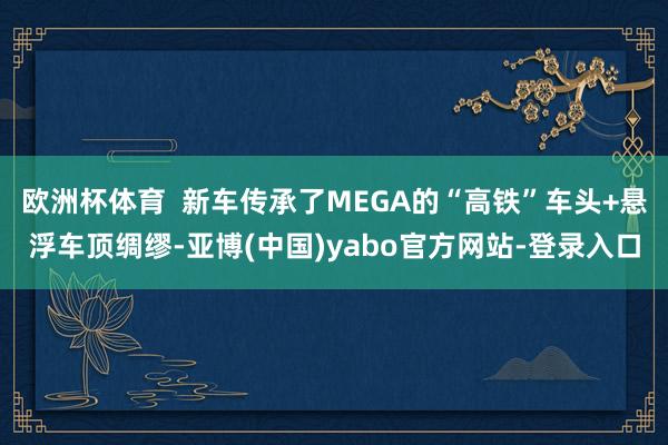 欧洲杯体育  新车传承了MEGA的“高铁”车头+悬浮车顶绸缪-亚博(中国)yabo官方网站-登录入口