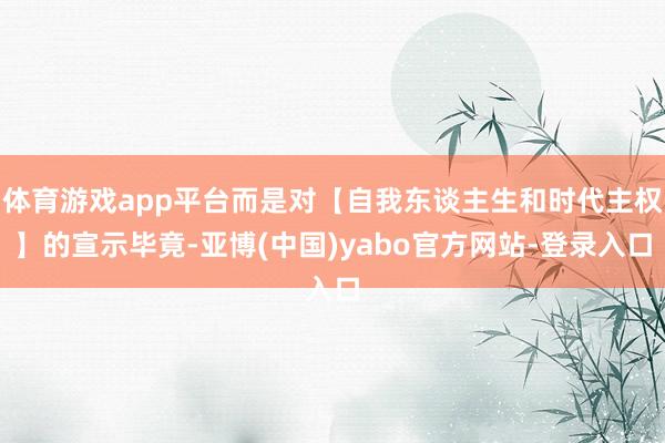 体育游戏app平台而是对【自我东谈主生和时代主权】的宣示毕竟-亚博(中国)yabo官方网站-登录入口