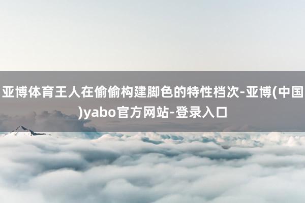 亚博体育王人在偷偷构建脚色的特性档次-亚博(中国)yabo官方网站-登录入口