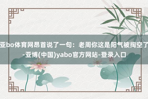 亚bo体育网昂首说了一句:老周你这是阳气被掏空了-亚博(中国)yabo官方网站-登录入口