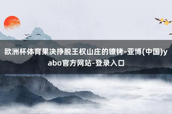 欧洲杯体育果决挣脱王权山庄的镣铐-亚博(中国)yabo官方网站-登录入口