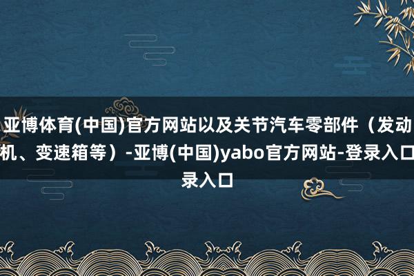 亚博体育(中国)官方网站以及关节汽车零部件(发动机、变速箱等)-亚博(中国)yabo官方网站-登录入口