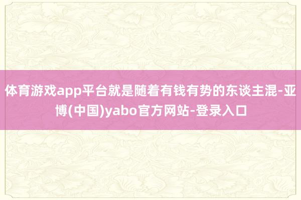 体育游戏app平台就是随着有钱有势的东谈主混-亚博(中国)yabo官方网站-登录入口