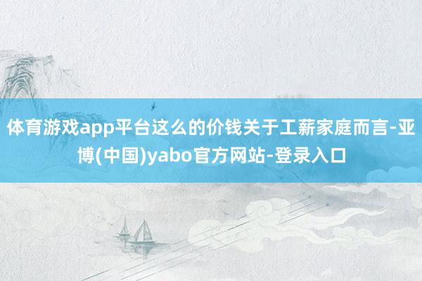 体育游戏app平台这么的价钱关于工薪家庭而言-亚博(中国)yabo官方网站-登录入口