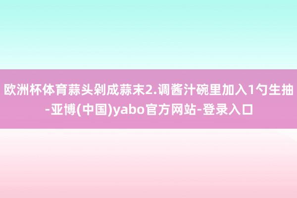 欧洲杯体育蒜头剁成蒜末2.调酱汁碗里加入1勺生抽-亚博(中国)yabo官方网站-登录入口