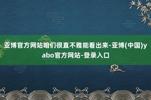 亚博官方网站咱们很直不雅能看出来-亚博(中国)yabo官方网站-登录入口