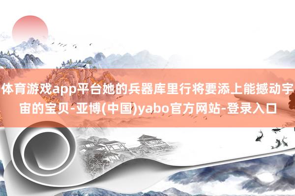 体育游戏app平台她的兵器库里行将要添上能撼动宇宙的宝贝-亚博(中国)yabo官方网站-登录入口