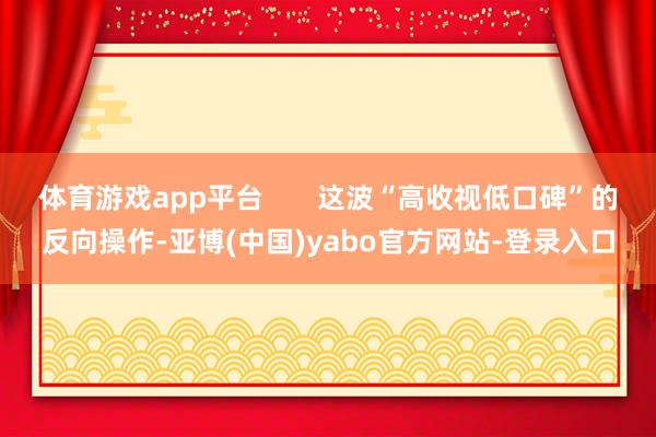 体育游戏app平台 这波“高收视低口碑”的反向操作-亚博(中国)yabo官方网站-登录入口