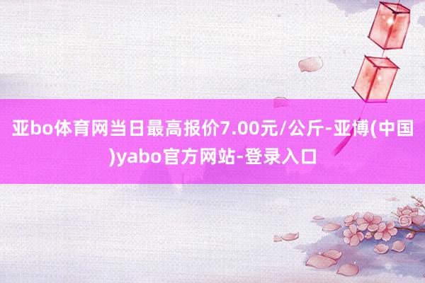 亚bo体育网当日最高报价7.00元/公斤-亚博(中国)yabo官方网站-登录入口