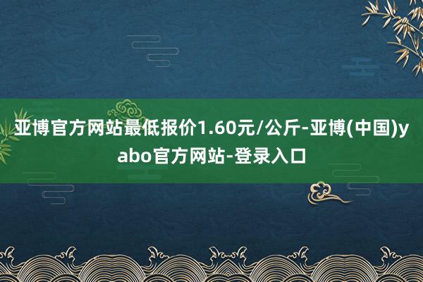 亚博官方网站最低报价1.60元/公斤-亚博(中国)yabo官方网站-登录入口