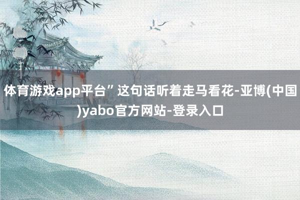 体育游戏app平台”这句话听着走马看花-亚博(中国)yabo官方网站-登录入口
