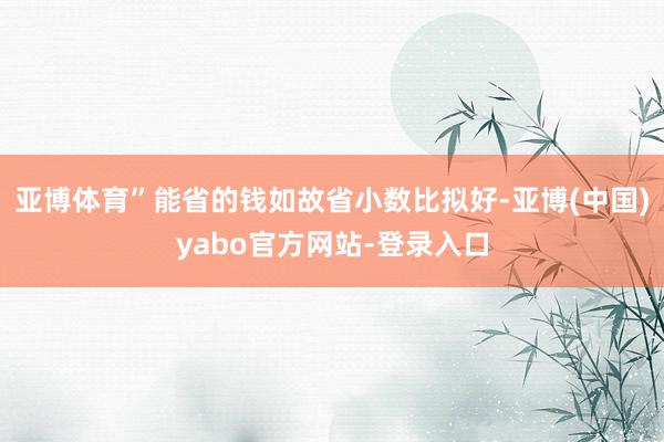 亚博体育”能省的钱如故省小数比拟好-亚博(中国)yabo官方网站-登录入口