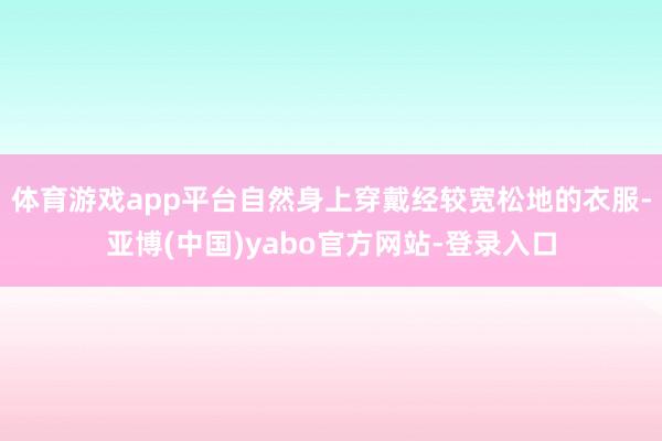 体育游戏app平台自然身上穿戴经较宽松地的衣服-亚博(中国)yabo官方网站-登录入口