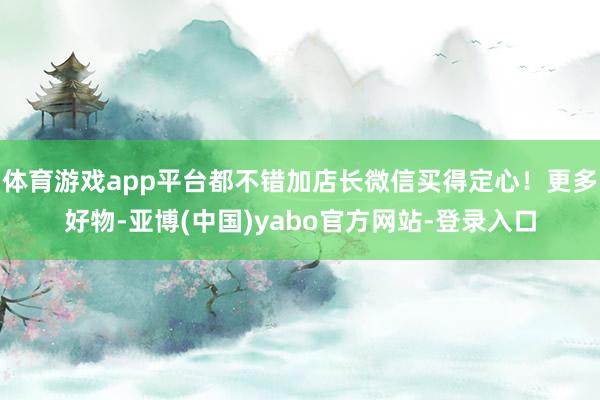 体育游戏app平台都不错加店长微信买得定心！更多好物-亚博(中国)yabo官方网站-登录入口