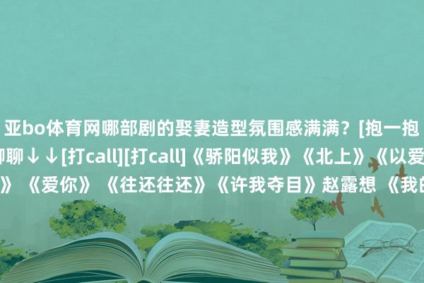 亚bo体育网哪部剧的娶妻造型氛围感满满？[抱一抱][抱一抱]评述区聊聊↓↓[打call][打call]《骄阳似我》《北上》《以爱为营》《深情眼》 《爱你》 《往还往还》《许我夺目》赵露想 《我的邪派男友》#田栩宁 孩子##白鹿余承恩聚餐##肖战杂志##女明星发微博求职##蒋毅向赵樱子求婚##李施嬅意料分开就认为很痛##陈伟霆复兴很大方官宣生子#-亚博(中国)yabo官方网站-登录入口