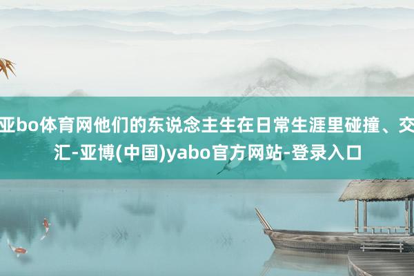 亚bo体育网他们的东说念主生在日常生涯里碰撞、交汇-亚博(中国)yabo官方网站-登录入口
