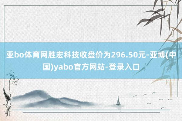 亚bo体育网胜宏科技收盘价为296.50元-亚博(中国)yabo官方网站-登录入口