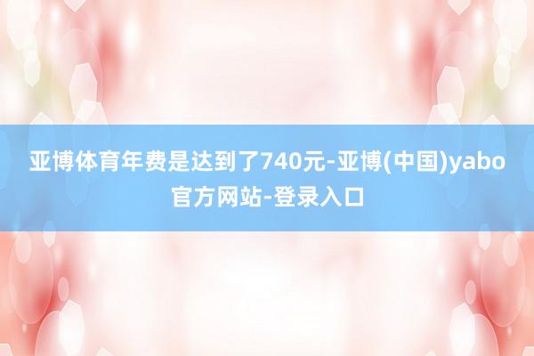 亚博体育年费是达到了740元-亚博(中国)yabo官方网站-登录入口