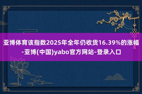 亚博体育该指数2025年全年仍收货16.39%的涨幅-亚博(中国)yabo官方网站-登录入口