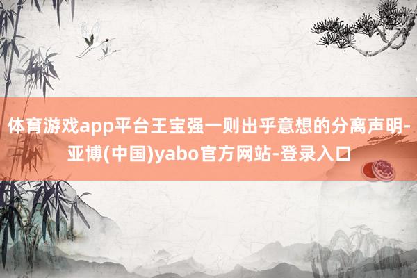 体育游戏app平台王宝强一则出乎意想的分离声明-亚博(中国)yabo官方网站-登录入口