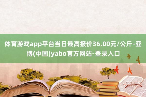 体育游戏app平台当日最高报价36.00元/公斤-亚博(中国)yabo官方网站-登录入口