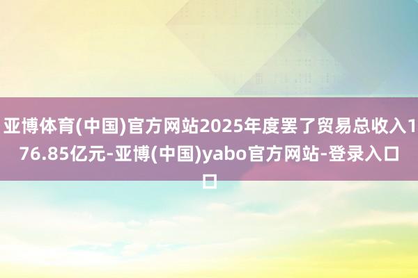 亚博体育(中国)官方网站2025年度罢了贸易总收入176.85亿元-亚博(中国)yabo官方网站-登录入口