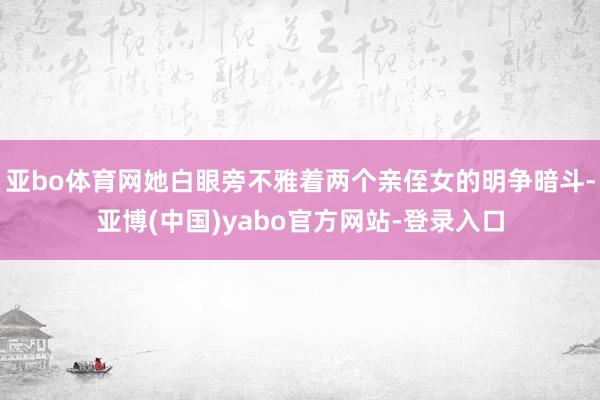 亚bo体育网她白眼旁不雅着两个亲侄女的明争暗斗-亚博(中国)yabo官方网站-登录入口