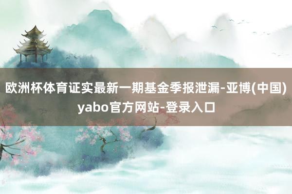 欧洲杯体育证实最新一期基金季报泄漏-亚博(中国)yabo官方网站-登录入口