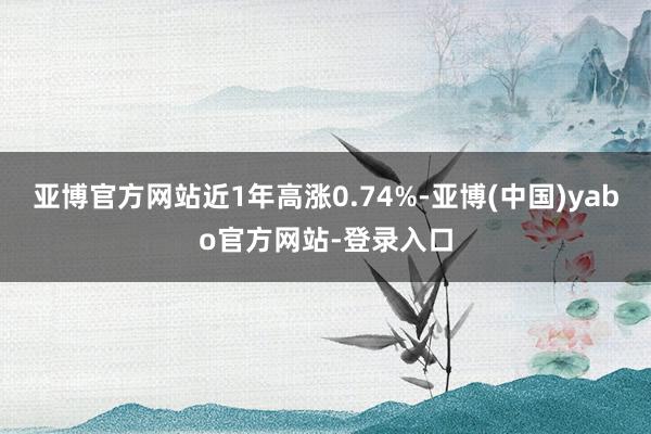 亚博官方网站近1年高涨0.74%-亚博(中国)yabo官方网站-登录入口
