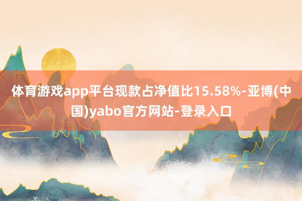 体育游戏app平台现款占净值比15.58%-亚博(中国)yabo官方网站-登录入口