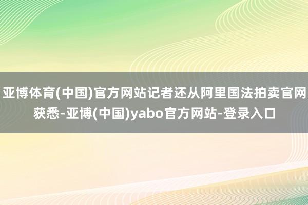 亚博体育(中国)官方网站记者还从阿里国法拍卖官网获悉-亚博(中国)yabo官方网站-登录入口