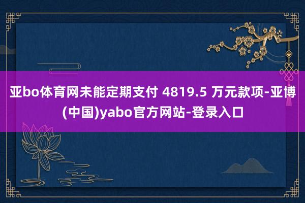 亚bo体育网未能定期支付 4819.5 万元款项-亚博(中国)yabo官方网站-登录入口