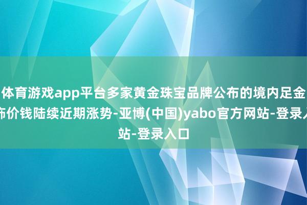 体育游戏app平台多家黄金珠宝品牌公布的境内足金首饰价钱陆续近期涨势-亚博(中国)yabo官方网站-登录入口