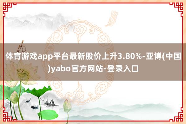 体育游戏app平台最新股价上升3.80%-亚博(中国)yabo官方网站-登录入口