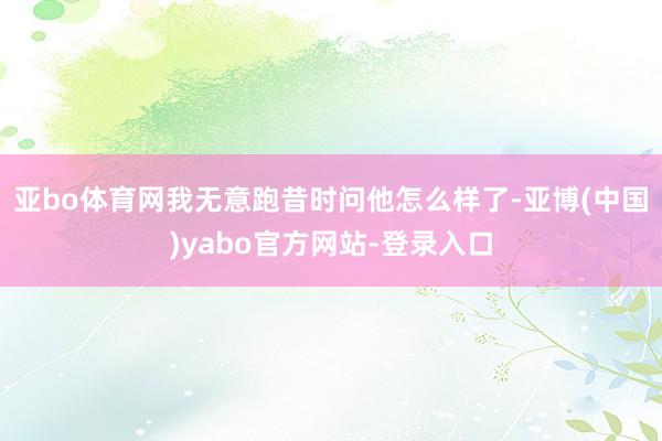 亚bo体育网我无意跑昔时问他怎么样了-亚博(中国)yabo官方网站-登录入口