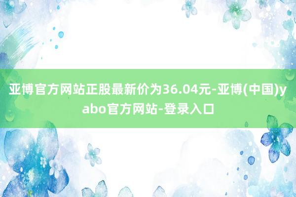 亚博官方网站正股最新价为36.04元-亚博(中国)yabo官方网站-登录入口