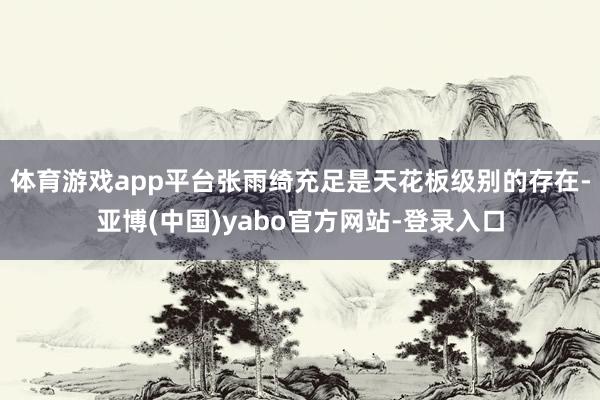 体育游戏app平台张雨绮充足是天花板级别的存在-亚博(中国)yabo官方网站-登录入口