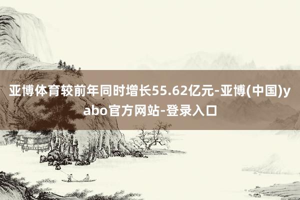 亚博体育较前年同时增长55.62亿元-亚博(中国)yabo官方网站-登录入口