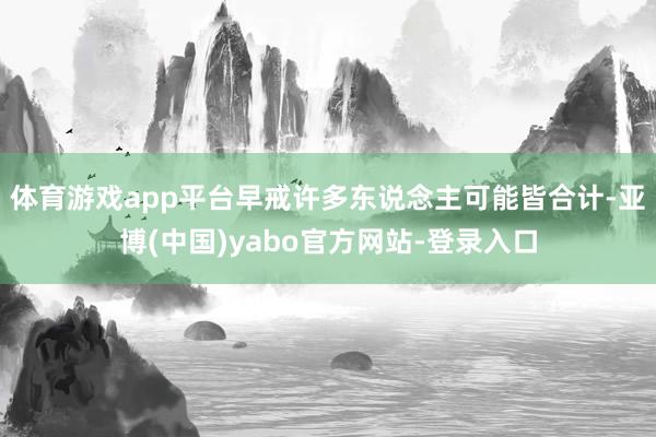 体育游戏app平台早戒许多东说念主可能皆合计-亚博(中国)yabo官方网站-登录入口