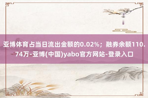 亚博体育占当日流出金额的0.02%；融券余额110.74万-亚博(中国)yabo官方网站-登录入口