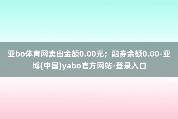 亚bo体育网卖出金额0.00元；融券余额0.00-亚博(中国)yabo官方网站-登录入口