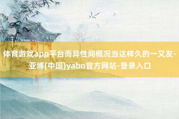 体育游戏app平台而异性间概况当这样久的一又友-亚博(中国)yabo官方网站-登录入口