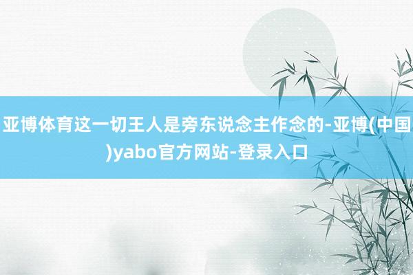亚博体育这一切王人是旁东说念主作念的-亚博(中国)yabo官方网站-登录入口
