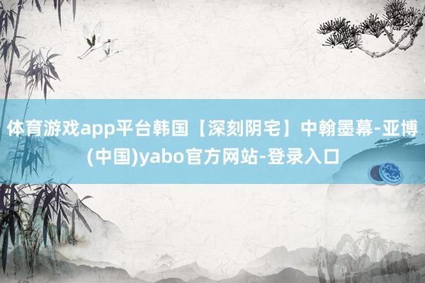 体育游戏app平台韩国【深刻阴宅】中翰墨幕-亚博(中国)yabo官方网站-登录入口