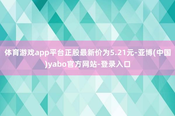 体育游戏app平台正股最新价为5.21元-亚博(中国)yabo官方网站-登录入口