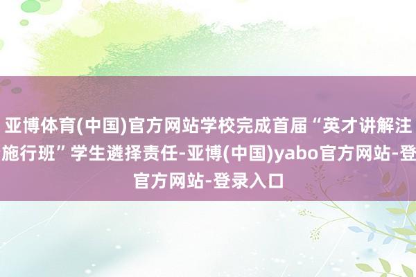 亚博体育(中国)官方网站学校完成首届“英才讲解注解师资施行班”学生遴择责任-亚博(中国)yabo官方网站-登录入口